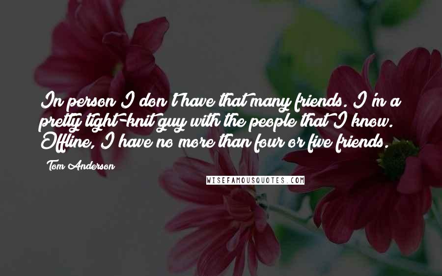 Tom Anderson Quotes: In person I don't have that many friends. I'm a pretty tight-knit guy with the people that I know. Offline, I have no more than four or five friends.