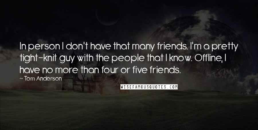 Tom Anderson Quotes: In person I don't have that many friends. I'm a pretty tight-knit guy with the people that I know. Offline, I have no more than four or five friends.