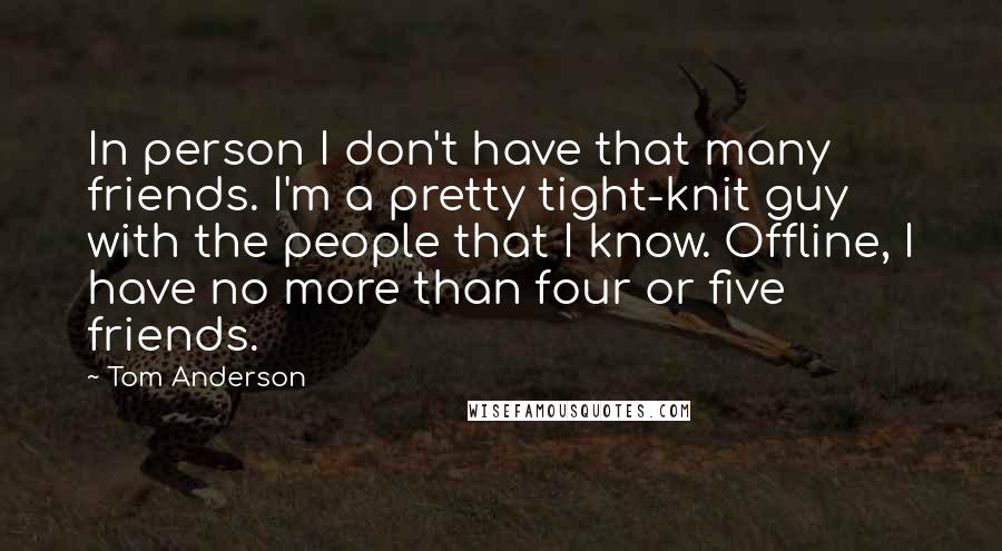 Tom Anderson Quotes: In person I don't have that many friends. I'm a pretty tight-knit guy with the people that I know. Offline, I have no more than four or five friends.