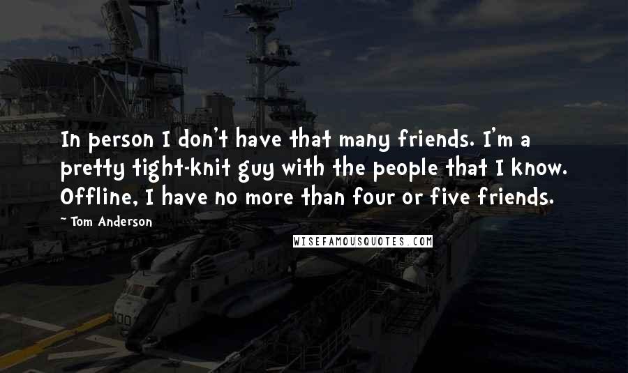 Tom Anderson Quotes: In person I don't have that many friends. I'm a pretty tight-knit guy with the people that I know. Offline, I have no more than four or five friends.