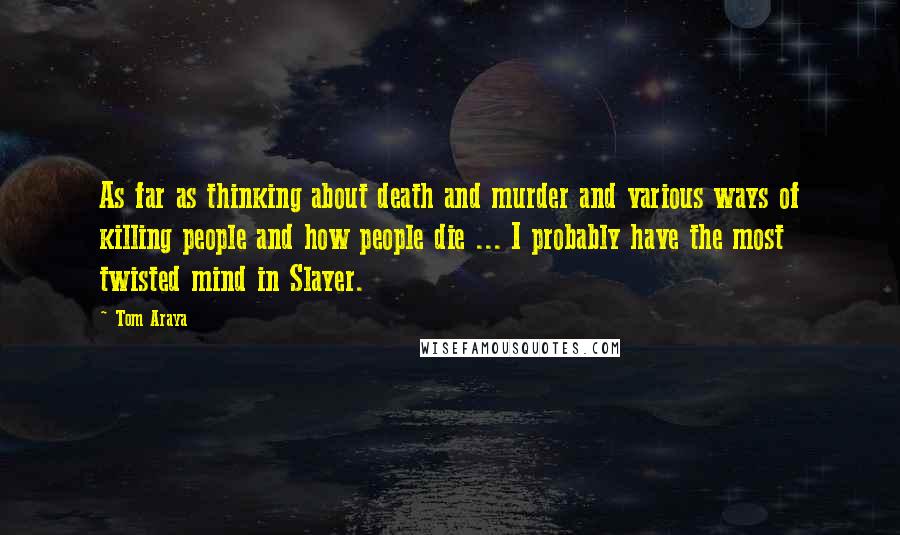 Tom Araya Quotes: As far as thinking about death and murder and various ways of killing people and how people die ... I probably have the most twisted mind in Slayer.