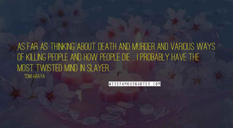 Tom Araya Quotes: As far as thinking about death and murder and various ways of killing people and how people die ... I probably have the most twisted mind in Slayer.