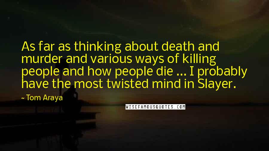 Tom Araya Quotes: As far as thinking about death and murder and various ways of killing people and how people die ... I probably have the most twisted mind in Slayer.