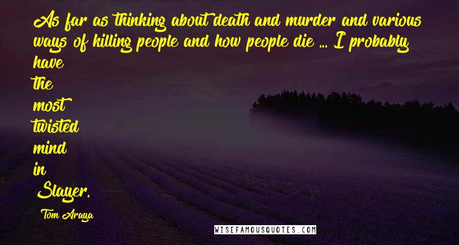 Tom Araya Quotes: As far as thinking about death and murder and various ways of killing people and how people die ... I probably have the most twisted mind in Slayer.