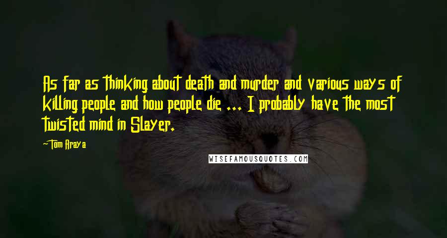 Tom Araya Quotes: As far as thinking about death and murder and various ways of killing people and how people die ... I probably have the most twisted mind in Slayer.