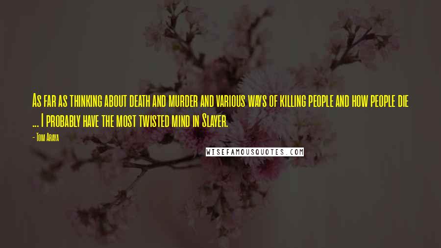 Tom Araya Quotes: As far as thinking about death and murder and various ways of killing people and how people die ... I probably have the most twisted mind in Slayer.