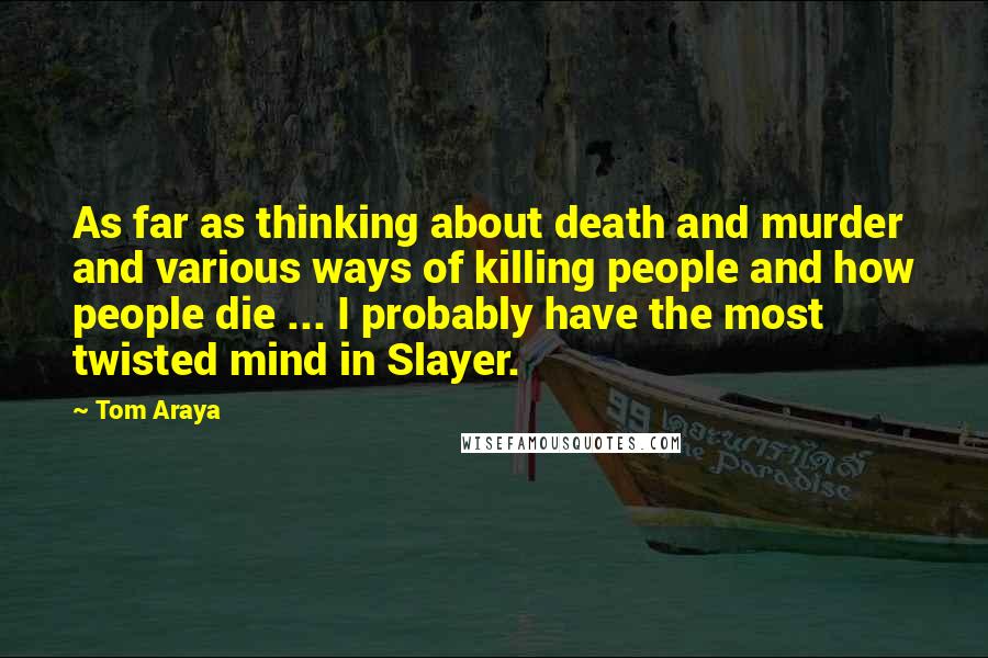 Tom Araya Quotes: As far as thinking about death and murder and various ways of killing people and how people die ... I probably have the most twisted mind in Slayer.