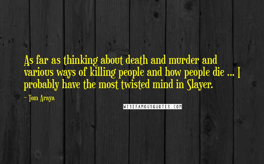 Tom Araya Quotes: As far as thinking about death and murder and various ways of killing people and how people die ... I probably have the most twisted mind in Slayer.