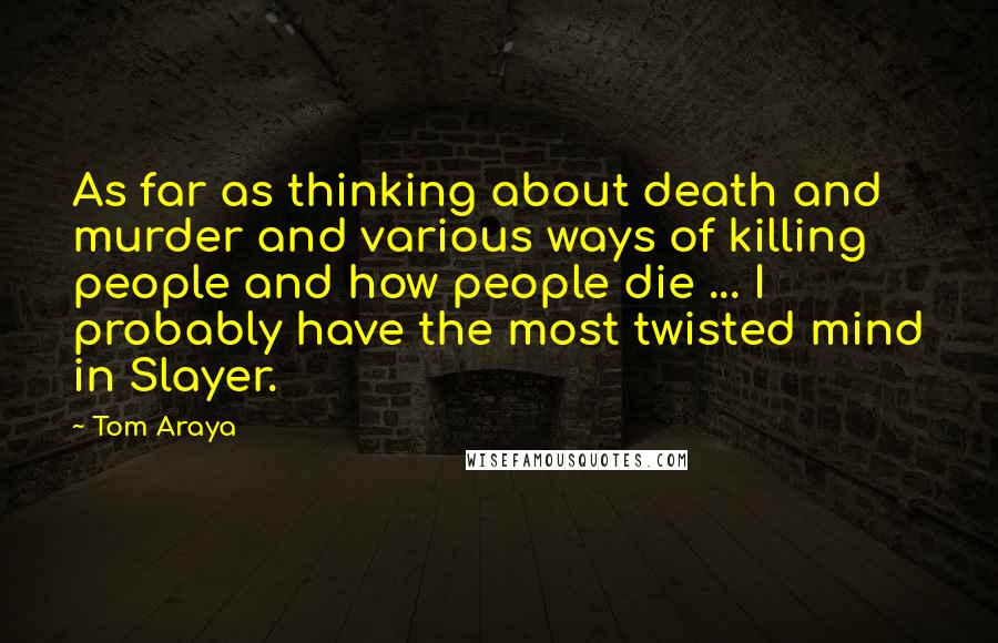 Tom Araya Quotes: As far as thinking about death and murder and various ways of killing people and how people die ... I probably have the most twisted mind in Slayer.