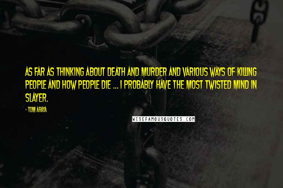 Tom Araya Quotes: As far as thinking about death and murder and various ways of killing people and how people die ... I probably have the most twisted mind in Slayer.