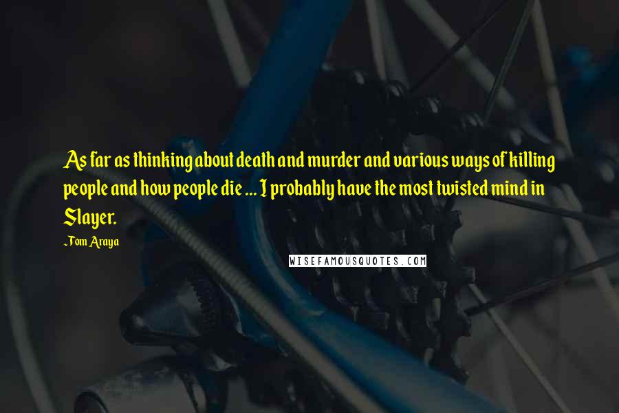 Tom Araya Quotes: As far as thinking about death and murder and various ways of killing people and how people die ... I probably have the most twisted mind in Slayer.