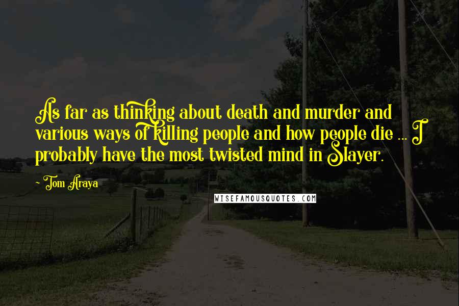 Tom Araya Quotes: As far as thinking about death and murder and various ways of killing people and how people die ... I probably have the most twisted mind in Slayer.
