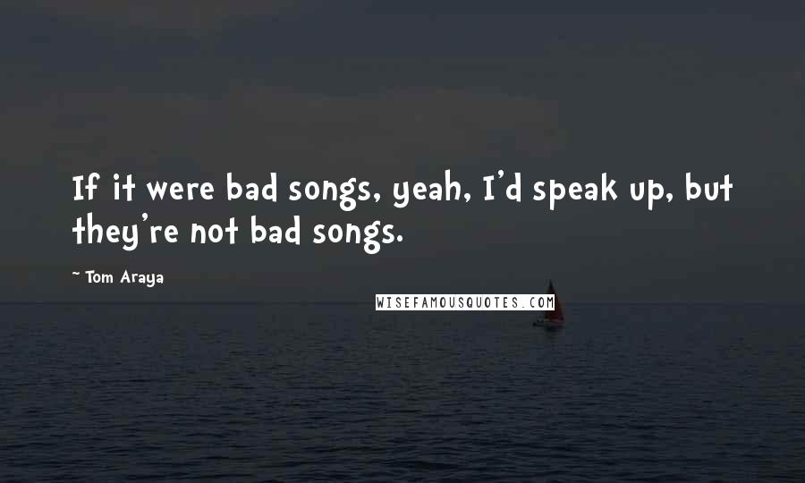 Tom Araya Quotes: If it were bad songs, yeah, I'd speak up, but they're not bad songs.