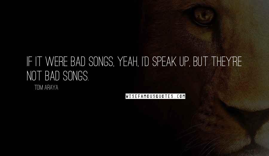 Tom Araya Quotes: If it were bad songs, yeah, I'd speak up, but they're not bad songs.