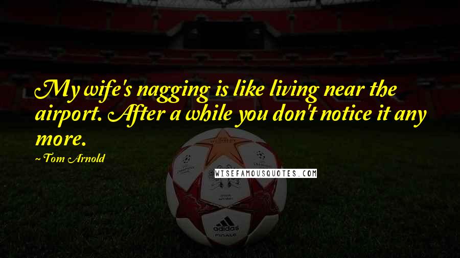 Tom Arnold Quotes: My wife's nagging is like living near the airport. After a while you don't notice it any more.