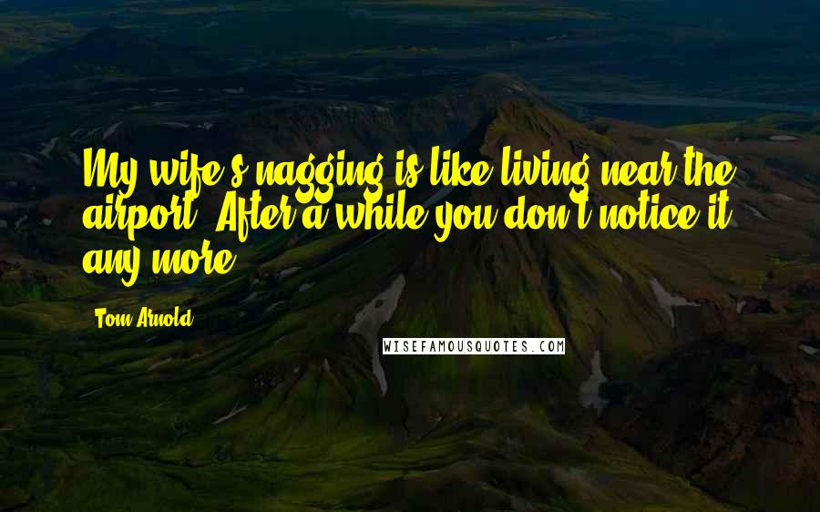 Tom Arnold Quotes: My wife's nagging is like living near the airport. After a while you don't notice it any more.