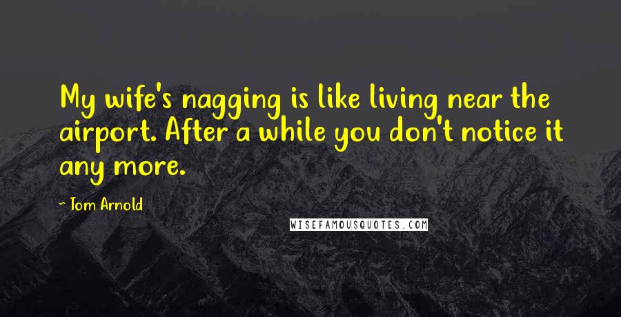 Tom Arnold Quotes: My wife's nagging is like living near the airport. After a while you don't notice it any more.