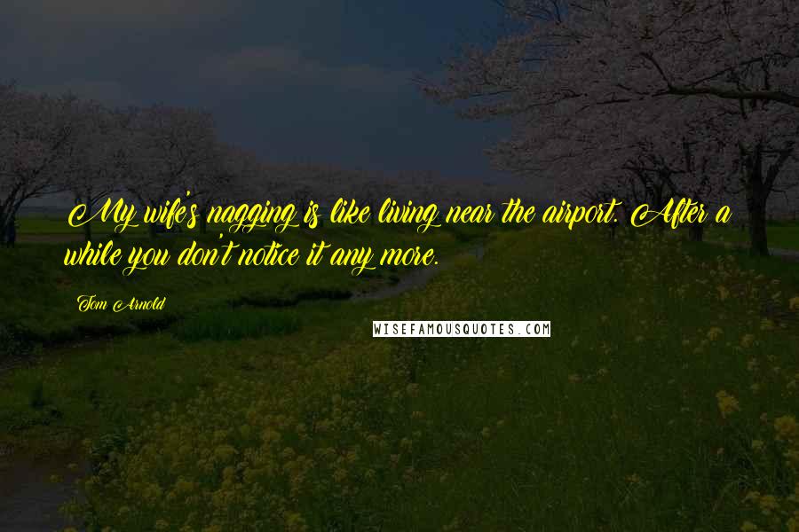 Tom Arnold Quotes: My wife's nagging is like living near the airport. After a while you don't notice it any more.