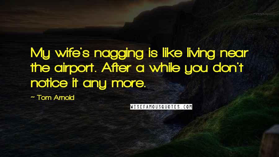 Tom Arnold Quotes: My wife's nagging is like living near the airport. After a while you don't notice it any more.