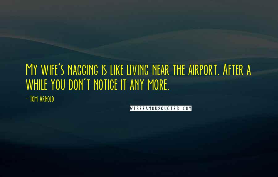 Tom Arnold Quotes: My wife's nagging is like living near the airport. After a while you don't notice it any more.