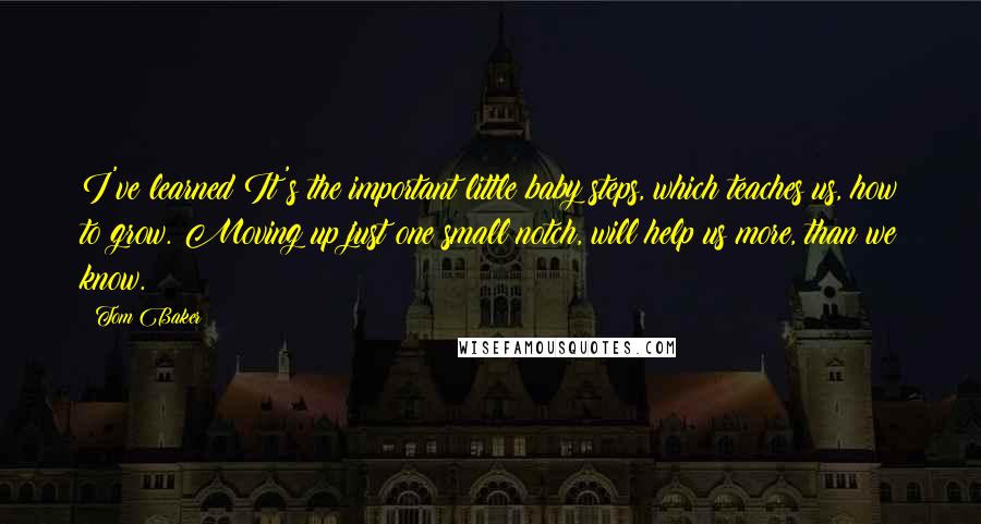 Tom Baker Quotes: I've learned It's the important little baby steps, which teaches us, how to grow. Moving up just one small notch, will help us more, than we know.