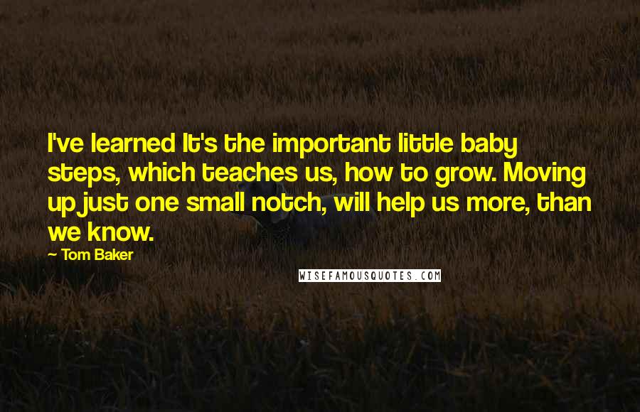 Tom Baker Quotes: I've learned It's the important little baby steps, which teaches us, how to grow. Moving up just one small notch, will help us more, than we know.