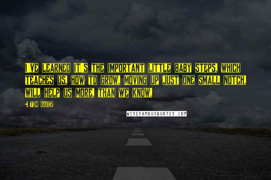 Tom Baker Quotes: I've learned It's the important little baby steps, which teaches us, how to grow. Moving up just one small notch, will help us more, than we know.