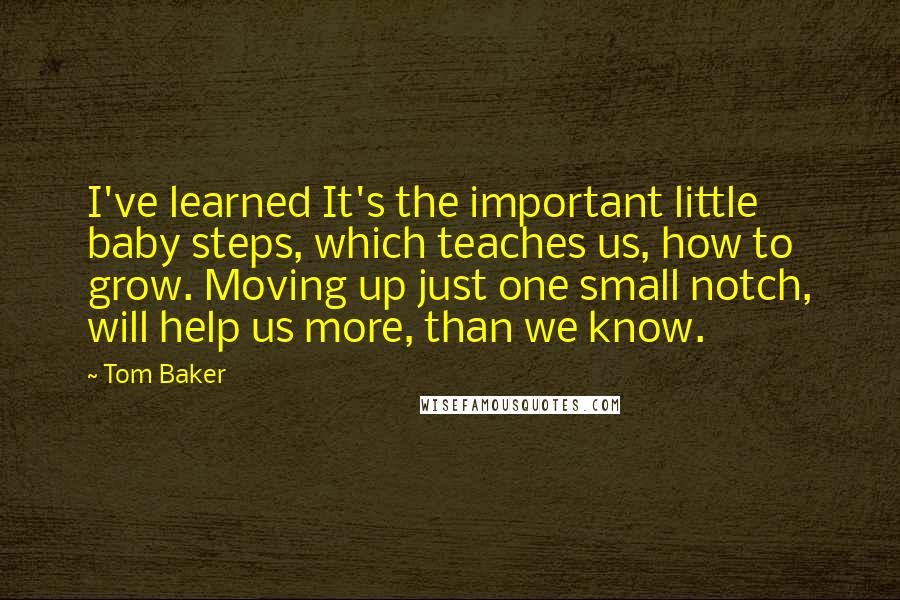 Tom Baker Quotes: I've learned It's the important little baby steps, which teaches us, how to grow. Moving up just one small notch, will help us more, than we know.