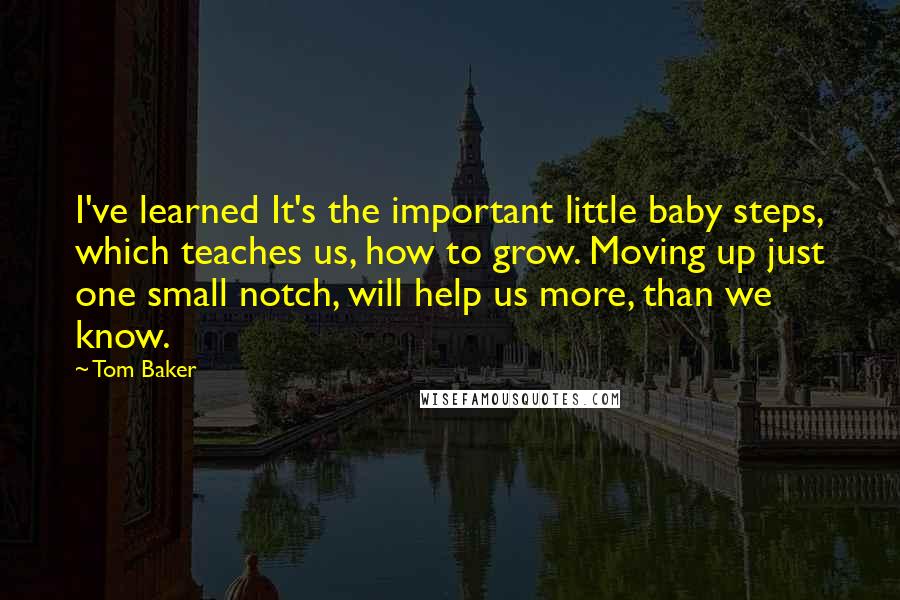 Tom Baker Quotes: I've learned It's the important little baby steps, which teaches us, how to grow. Moving up just one small notch, will help us more, than we know.