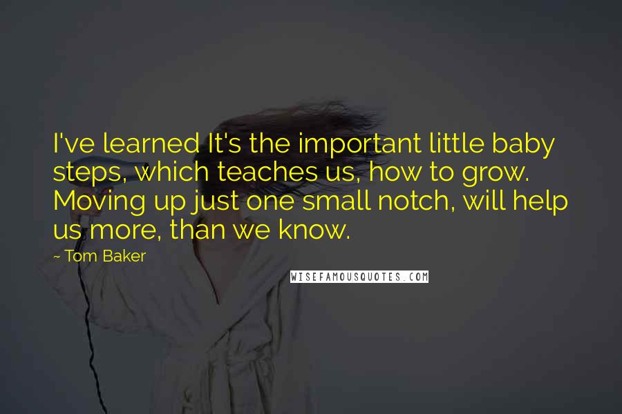 Tom Baker Quotes: I've learned It's the important little baby steps, which teaches us, how to grow. Moving up just one small notch, will help us more, than we know.