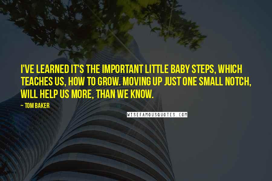 Tom Baker Quotes: I've learned It's the important little baby steps, which teaches us, how to grow. Moving up just one small notch, will help us more, than we know.