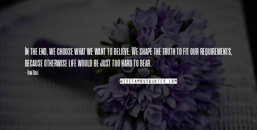 Tom Bale Quotes: In the end, we choose what we want to believe. We shape the truth to fit our requirements, because otherwise life would be just too hard to bear.