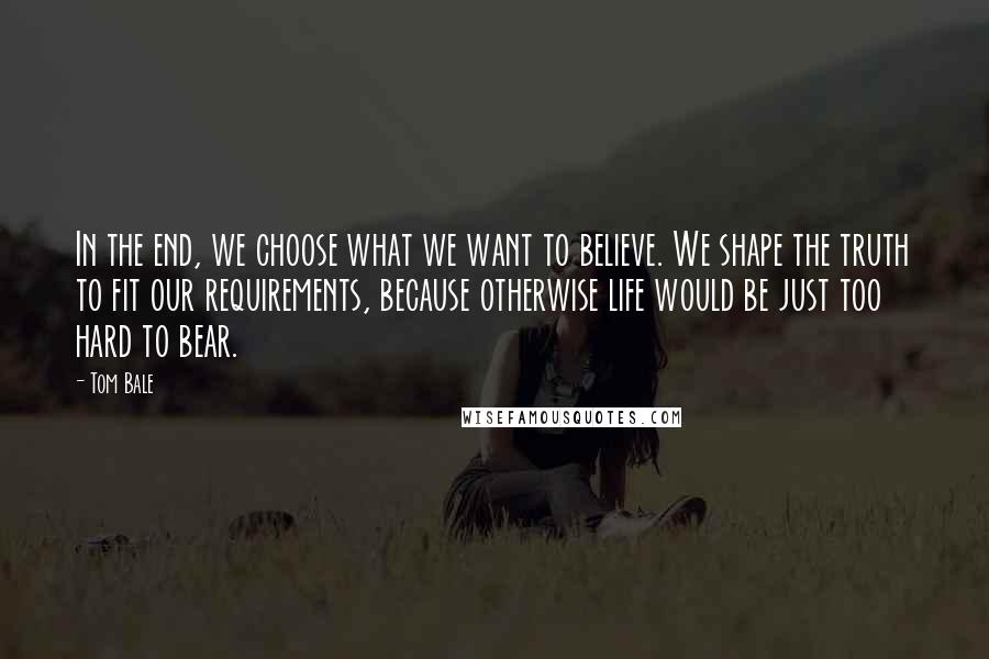 Tom Bale Quotes: In the end, we choose what we want to believe. We shape the truth to fit our requirements, because otherwise life would be just too hard to bear.