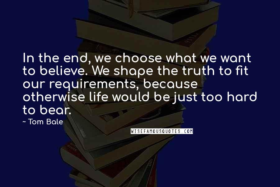 Tom Bale Quotes: In the end, we choose what we want to believe. We shape the truth to fit our requirements, because otherwise life would be just too hard to bear.