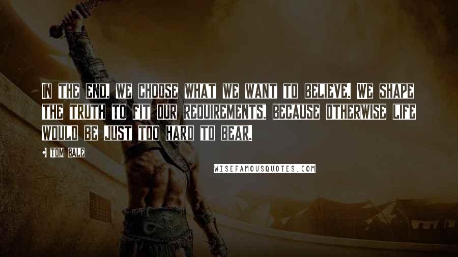 Tom Bale Quotes: In the end, we choose what we want to believe. We shape the truth to fit our requirements, because otherwise life would be just too hard to bear.