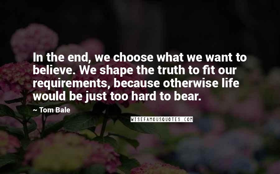 Tom Bale Quotes: In the end, we choose what we want to believe. We shape the truth to fit our requirements, because otherwise life would be just too hard to bear.