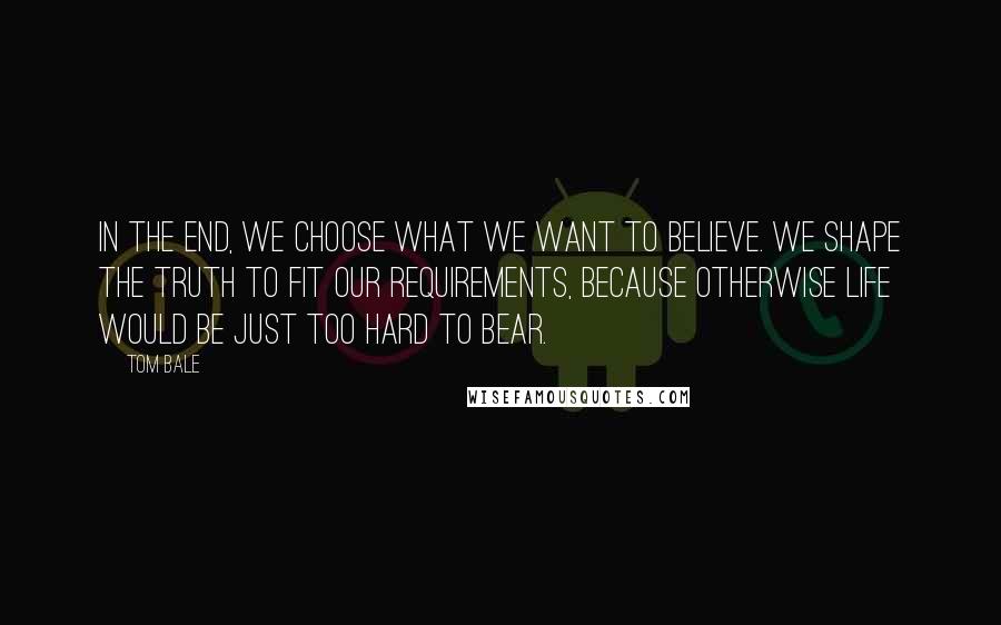 Tom Bale Quotes: In the end, we choose what we want to believe. We shape the truth to fit our requirements, because otherwise life would be just too hard to bear.