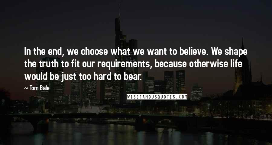 Tom Bale Quotes: In the end, we choose what we want to believe. We shape the truth to fit our requirements, because otherwise life would be just too hard to bear.