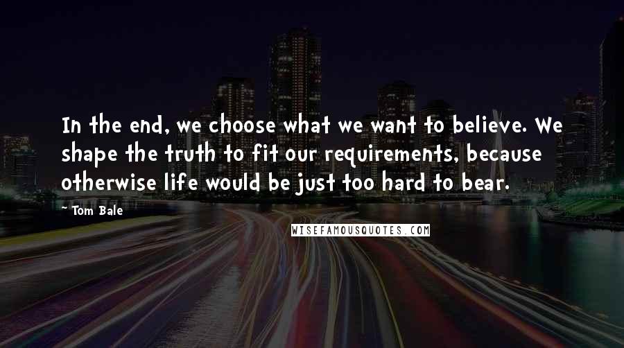 Tom Bale Quotes: In the end, we choose what we want to believe. We shape the truth to fit our requirements, because otherwise life would be just too hard to bear.