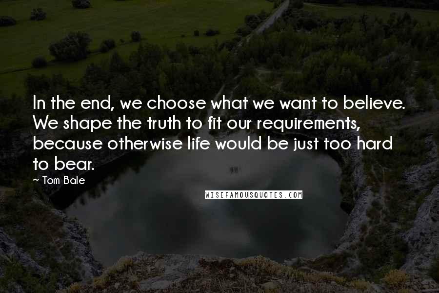 Tom Bale Quotes: In the end, we choose what we want to believe. We shape the truth to fit our requirements, because otherwise life would be just too hard to bear.