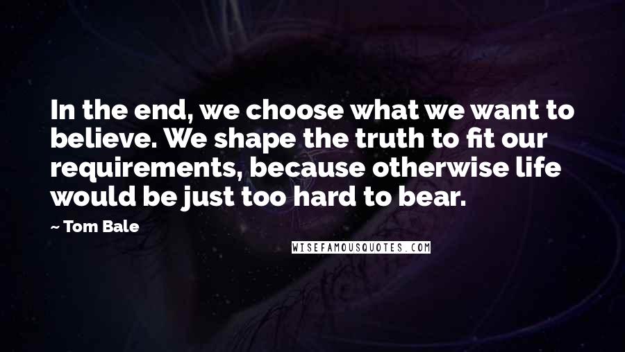 Tom Bale Quotes: In the end, we choose what we want to believe. We shape the truth to fit our requirements, because otherwise life would be just too hard to bear.