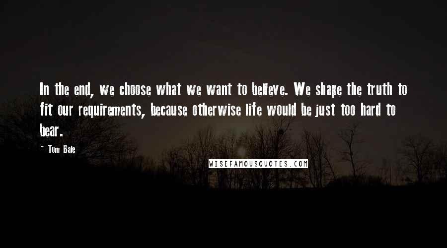 Tom Bale Quotes: In the end, we choose what we want to believe. We shape the truth to fit our requirements, because otherwise life would be just too hard to bear.