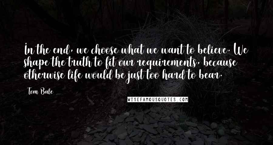 Tom Bale Quotes: In the end, we choose what we want to believe. We shape the truth to fit our requirements, because otherwise life would be just too hard to bear.