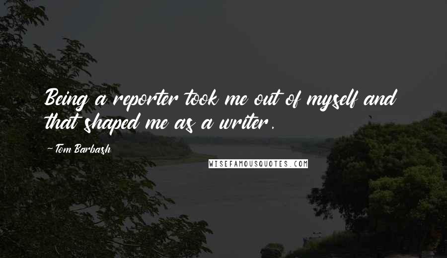 Tom Barbash Quotes: Being a reporter took me out of myself and that shaped me as a writer.