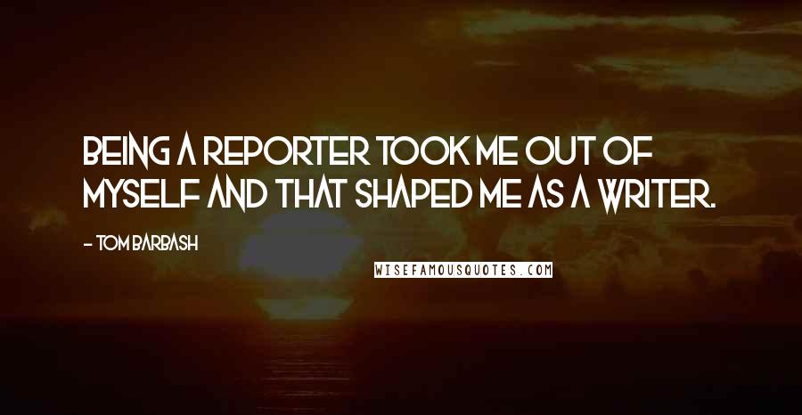 Tom Barbash Quotes: Being a reporter took me out of myself and that shaped me as a writer.