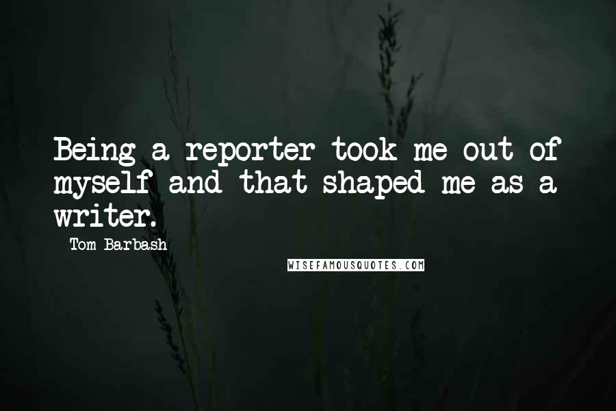Tom Barbash Quotes: Being a reporter took me out of myself and that shaped me as a writer.