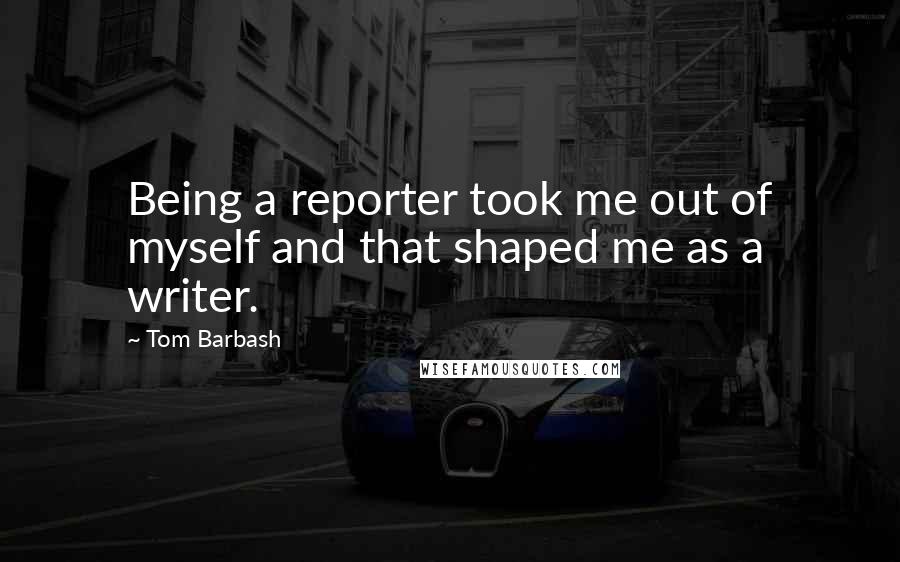 Tom Barbash Quotes: Being a reporter took me out of myself and that shaped me as a writer.