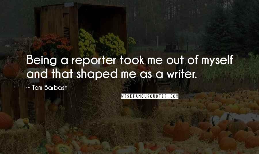 Tom Barbash Quotes: Being a reporter took me out of myself and that shaped me as a writer.