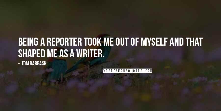 Tom Barbash Quotes: Being a reporter took me out of myself and that shaped me as a writer.