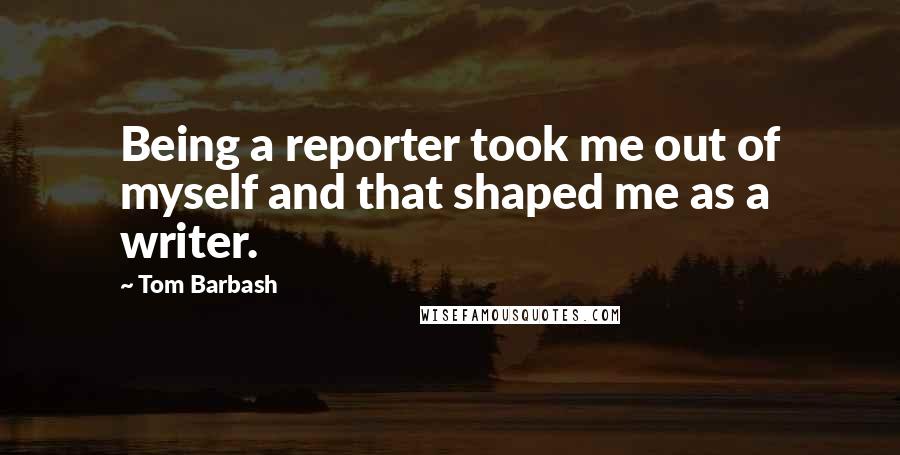 Tom Barbash Quotes: Being a reporter took me out of myself and that shaped me as a writer.